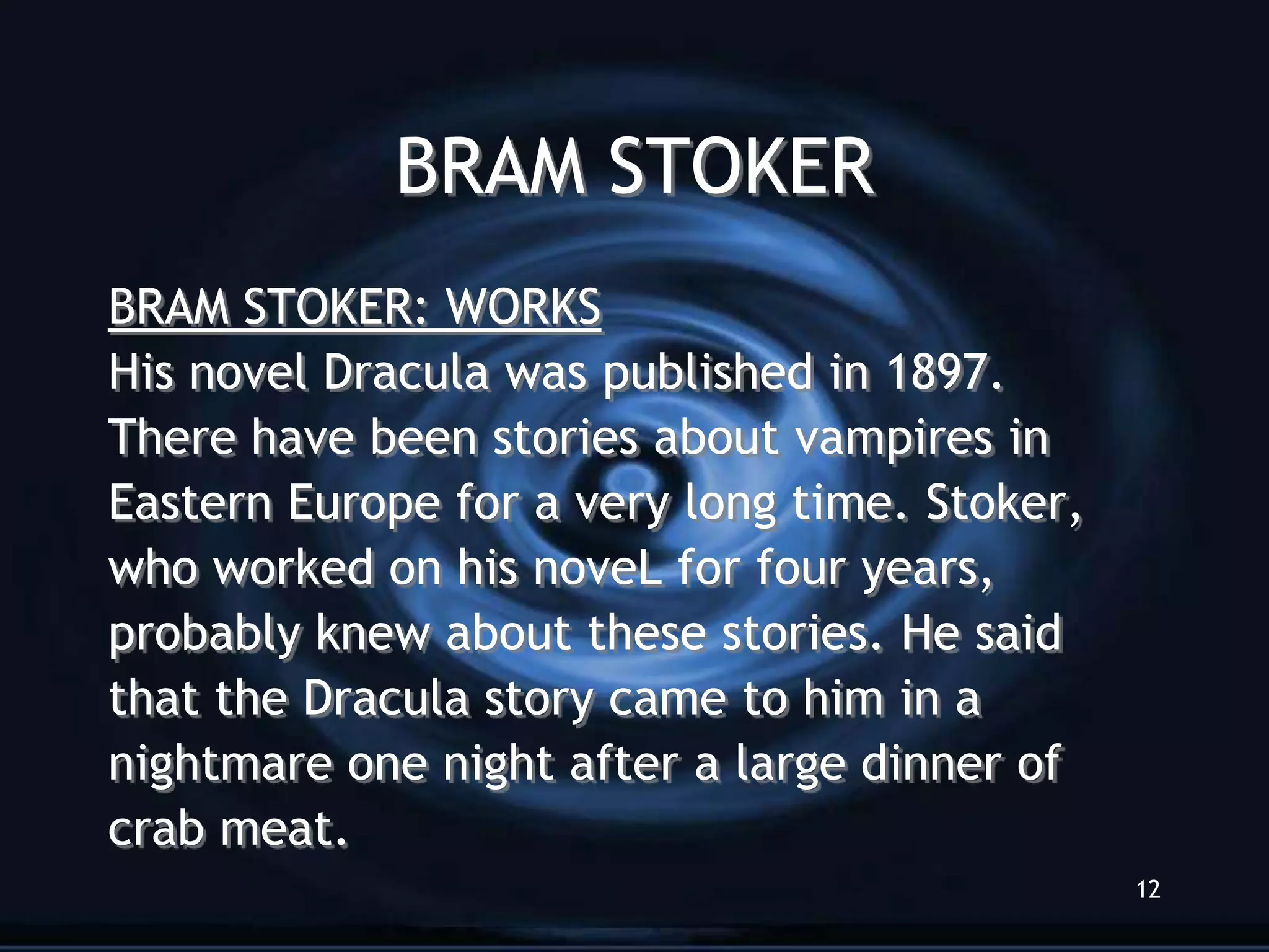 BRAM STOKER
BRAM STOKER: WORKS
His novel Dracula was published in 1897.
There have been stories about vampires in
Eastern Europe for a very long time. Stoker,
who worked on his noveL for four years,
probably knew about these stories. He said
that the Dracula story came to him in a
nightmare one night after a large dinner of
crab meat.
                                               12
 