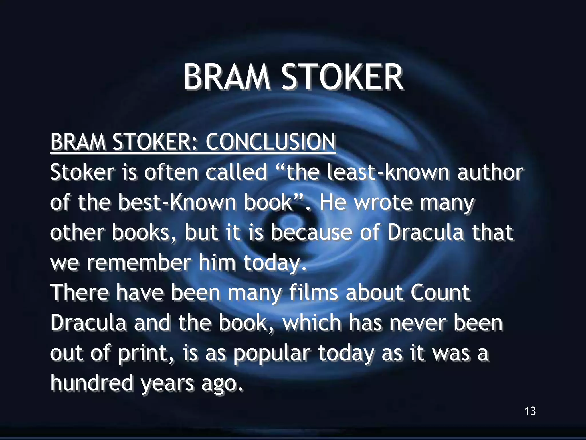 BRAM STOKER
BRAM STOKER: CONCLUSION
Stoker is often called “the least-known author
of the best-Known book”. He wrote many
other books, but it is because of Dracula that
we remember him today.
There have been many films about Count
Dracula and the book, which has never been
out of print, is as popular today as it was a
hundred years ago.
                                                 13
 