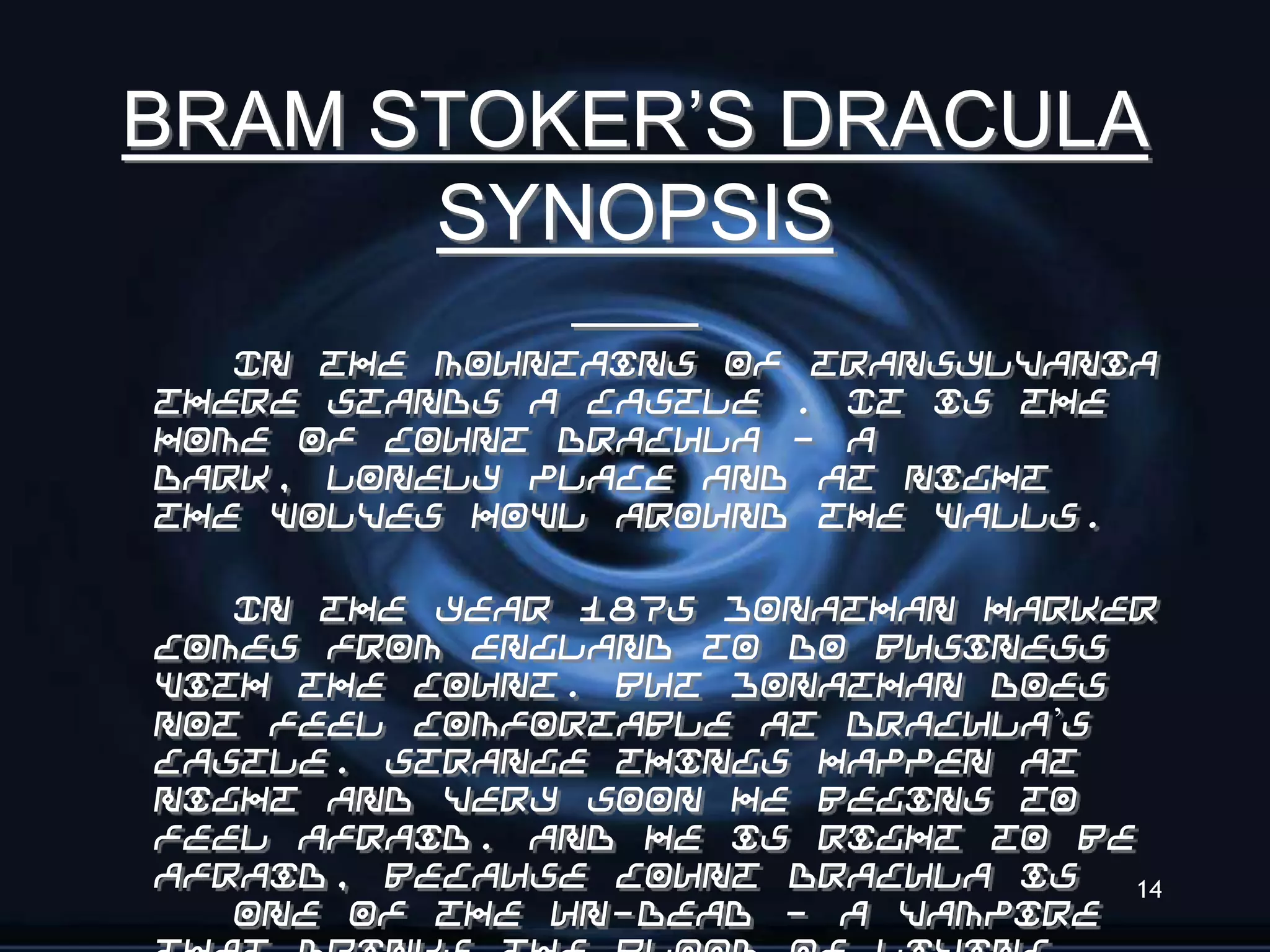 BRAM STOKER’S DRACULA
      SYNOPSIS
   In the mountains of Transylvania
there stands a castle . It is the
home of Count Dracula - a
dark, lonely place and at night
the wolves howl around the walls.

   In the year 1875 Jonathan Harker
comes from England to do business
with the Count. But Jonathan does
not feel comfortable at Dracula’s
castle. Strange things happen at
night and very soon he begins to
feel afraid. And he is right to be
afraid, because Count Dracula is  14
   one of the Un-Dead - a vampire
 