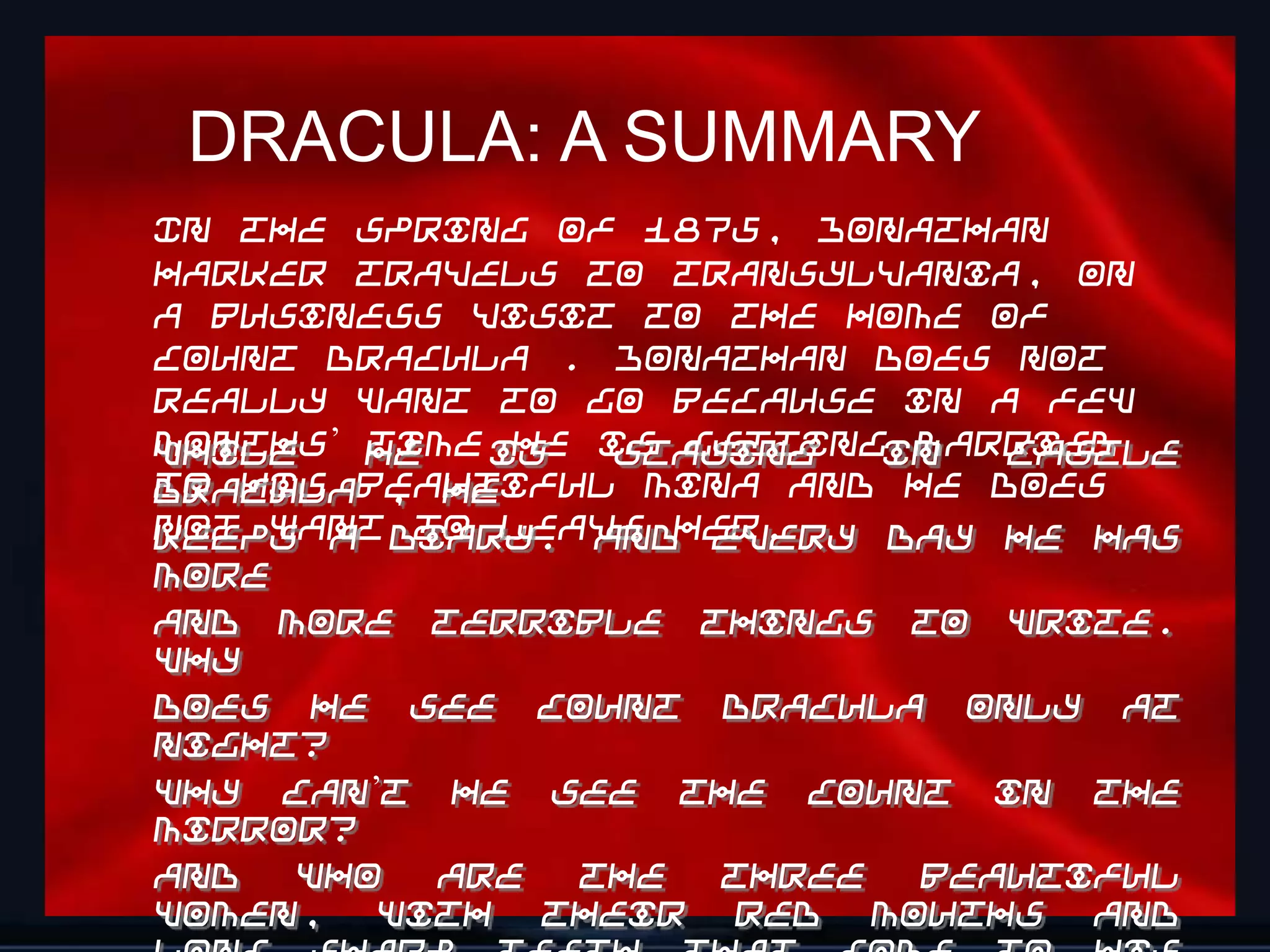 DRACULA: A SUMMARY
In the spring of 1875, Jonathan
Harker travels to Transylvania, on
a business visit to the home of
Count Dracula . Jonathan does not
really want to go because in a few
months’ he
While   time is is gettingin
              he staying   married
                              Castle
to his beautiful Mina and he does
Dracula , he
not want diary. And every day he has
keeps a   to leave her.
more
and more terrible things to write.
Why
does he see Count Dracula only at
night?
Why can’t he see the Count in the
mirror?
And  who   are  the  three beautiful
                                   15
women, with their red mouths and
 