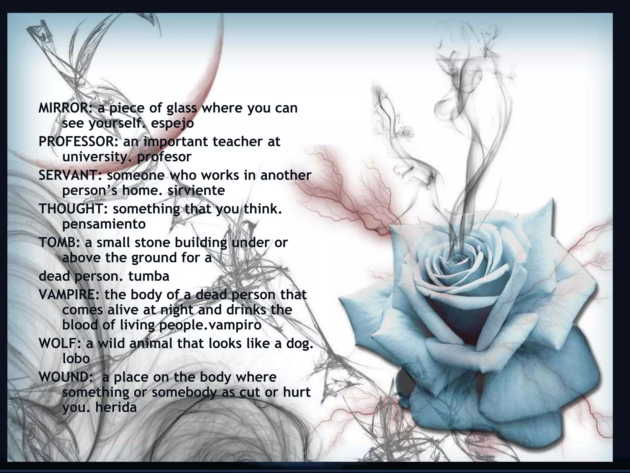 MIRROR: a piece of glass where you can
   see yourself. espejo
PROFESSOR: an important teacher at
   university. profesor
SERVANT: someone who works in another
   person’s home. sirviente
THOUGHT: something that you think.
   pensamiento
TOMB: a small stone building under or
   above the ground for a
dead person. tumba
VAMPIRE: the body of a dead person that
   comes alive at night and drinks the
   blood of living people.vampiro
WOLF: a wild animal that looks like a dog.
   lobo
WOUND: a place on the body where
   something or somebody as cut or hurt
   you. herida

                                             20
 