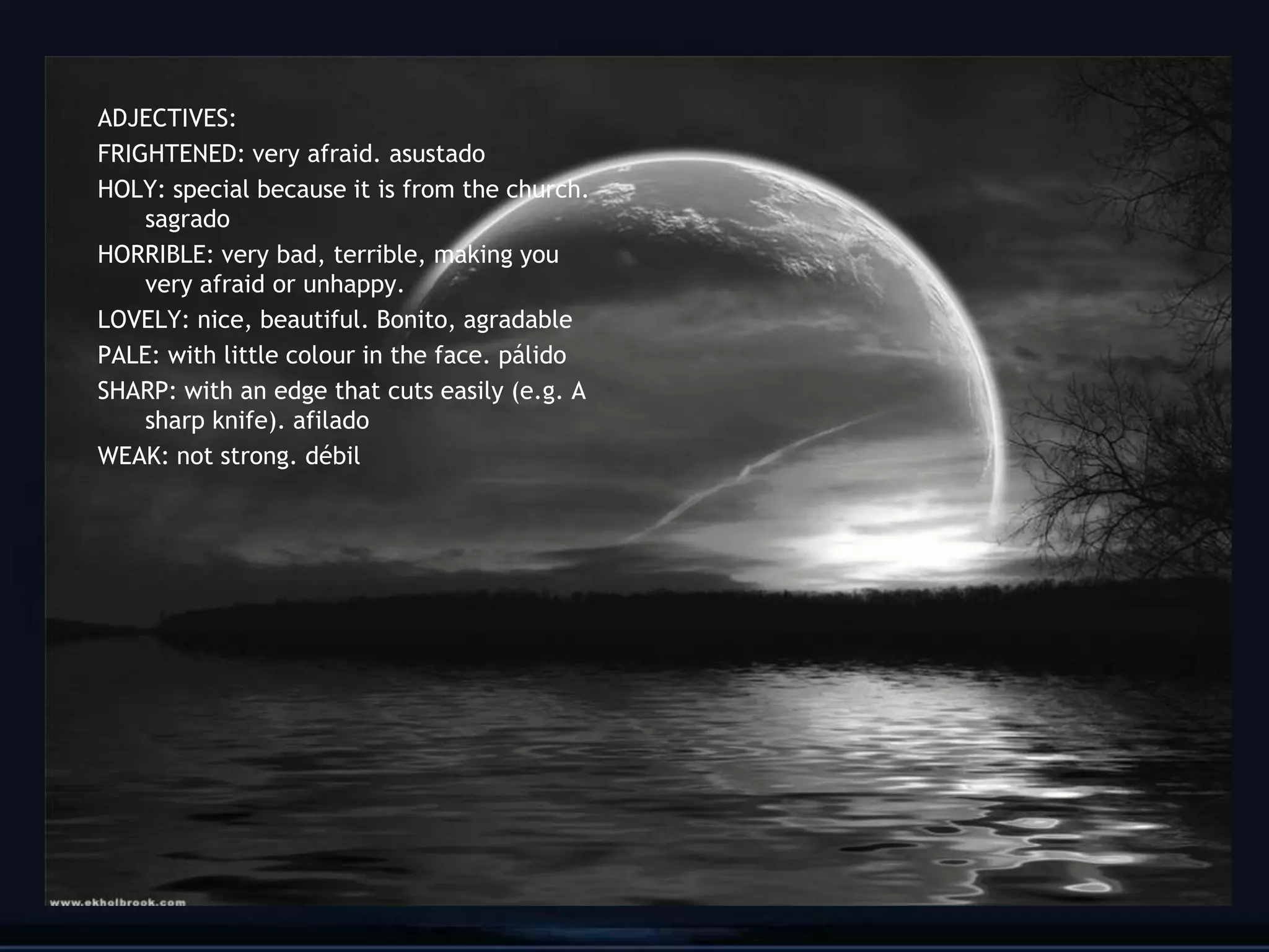ADJECTIVES:
FRIGHTENED: very afraid. asustado
HOLY: special because it is from the church.
    sagrado
HORRIBLE: very bad, terrible, making you
    very afraid or unhappy.
LOVELY: nice, beautiful. Bonito, agradable
PALE: with little colour in the face. pálido
SHARP: with an edge that cuts easily (e.g. A
    sharp knife). afilado
WEAK: not strong. débil




                                               21
 