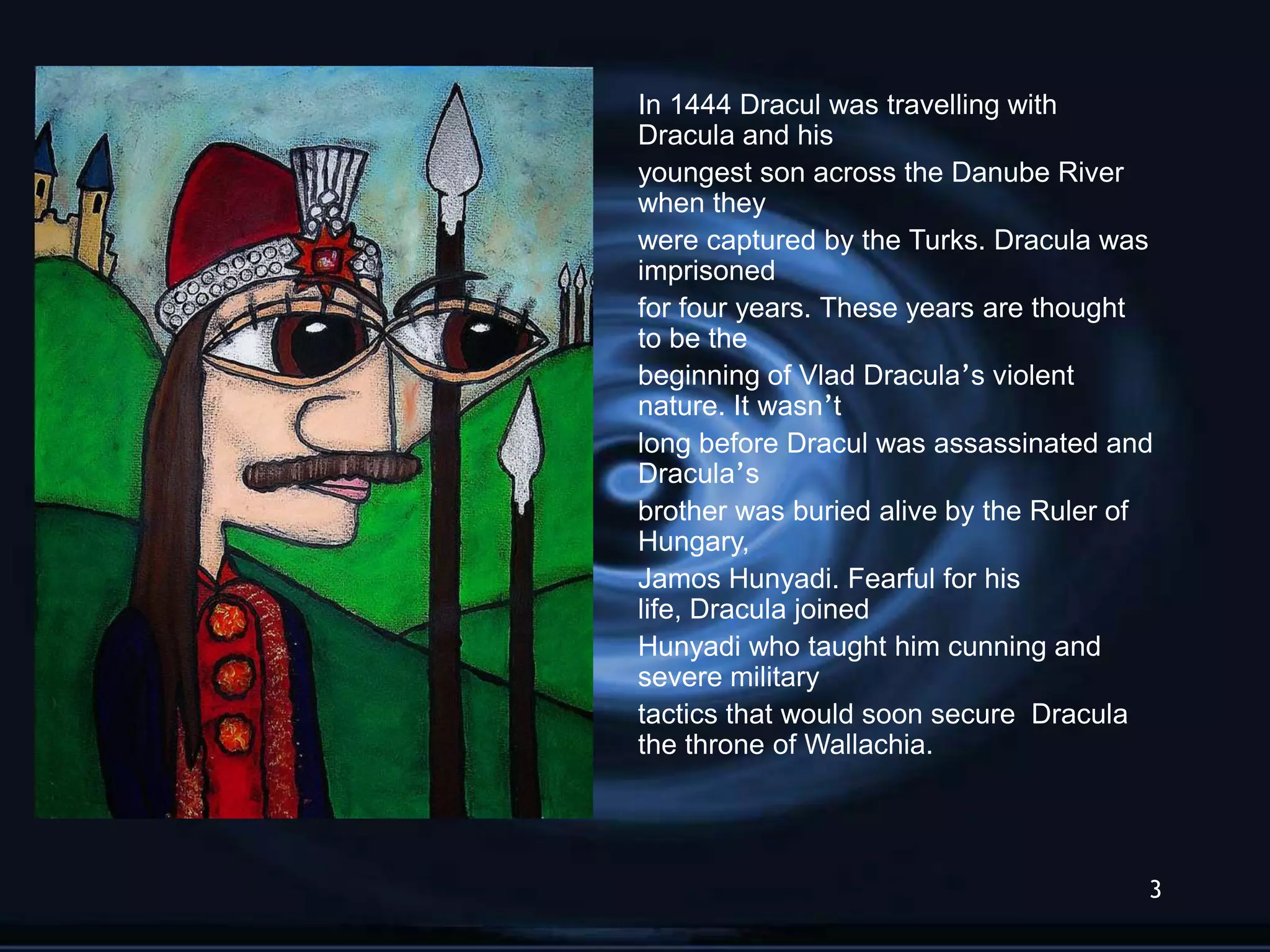 In 1444 Dracul was travelling with
Dracula and his
youngest son across the Danube River
when they
were captured by the Turks. Dracula was
imprisoned
for four years. These years are thought
to be the
beginning of Vlad Dracula‟s violent
nature. It wasn‟t
long before Dracul was assassinated and
Dracula‟s
brother was buried alive by the Ruler of
Hungary,
Jamos Hunyadi. Fearful for his
life, Dracula joined
Hunyadi who taught him cunning and
severe military
tactics that would soon secure Dracula
the throne of Wallachia.




                                       3
 