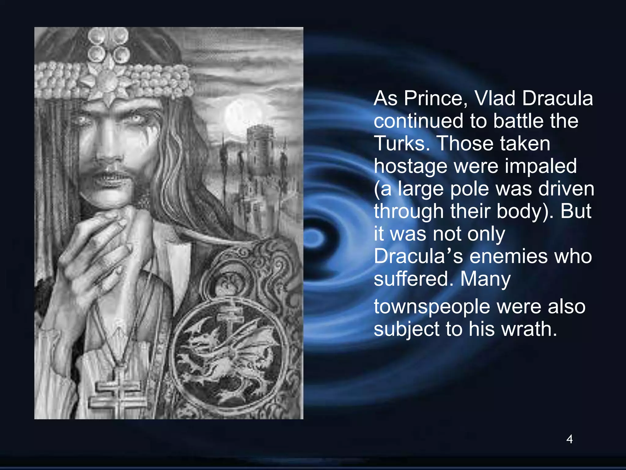 As Prince, Vlad Dracula
continued to battle the
Turks. Those taken
hostage were impaled
(a large pole was driven
through their body). But
it was not only
Dracula‟s enemies who
suffered. Many
townspeople were also
subject to his wrath.




                    4
 