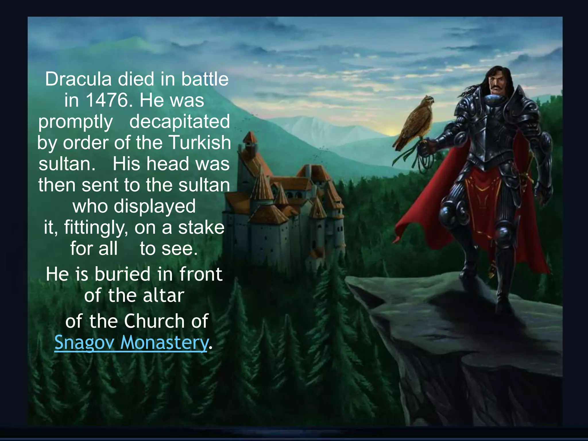 Dracula died in battle
     in 1476. He was
promptly decapitated
by order of the Turkish
sultan. His head was
then sent to the sultan
       who displayed
 it, fittingly, on a stake
      for all to see.
 He is buried in front
         of the altar
     of the Church of
   Snagov Monastery.


                             6
 