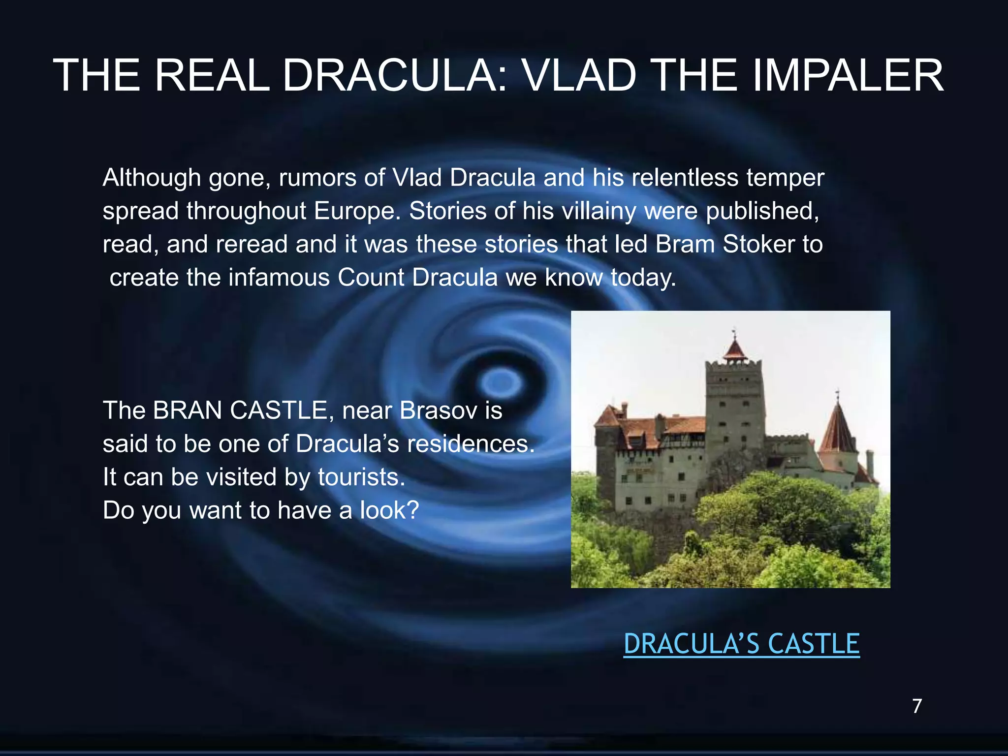 THE REAL DRACULA: VLAD THE IMPALER

 Although gone, rumors of Vlad Dracula and his relentless temper
 spread throughout Europe. Stories of his villainy were published,
 read, and reread and it was these stories that led Bram Stoker to
  create the infamous Count Dracula we know today.




 The BRAN CASTLE, near Brasov is
 said to be one of Dracula’s residences.
 It can be visited by tourists.
 Do you want to have a look?




                                               DRACULA‟S CASTLE

                                                                     7
 
