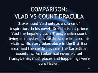 COMPARISON:
   VLAD VS COUNT DRACULA
       Stoker used Vlad only as a source of
 inspiration. In his novel, Dracula is not prince
  Vlad the Impaler, but a Transylvanian count
living in a mysterious castle where he lured his
  victims. His story takes place in the Bistritza
  area, and the castle lies near the Carpathian
     Mountains. As Stoker had never visited
Transylvania, most places and happenings were
                   pure fiction.
                                               10
 