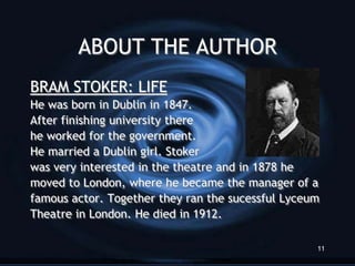 ABOUT THE AUTHOR
BRAM STOKER: LIFE
He was born in Dublin in 1847.
After finishing university there
he worked for the government.
He married a Dublin girl. Stoker
was very interested in the theatre and in 1878 he
moved to London, where he became the manager of a
famous actor. Together they ran the sucessful Lyceum
Theatre in London. He died in 1912.

                                                   11
 
