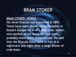 BRAM STOKER
BRAM STOKER: WORKS
His novel Dracula was published in 1897.
There have been stories about vampires in
Eastern Europe for a very long time. Stoker,
who worked on his noveL for four years,
probably knew about these stories. He said
that the Dracula story came to him in a
nightmare one night after a large dinner of
crab meat.
                                               12
 
