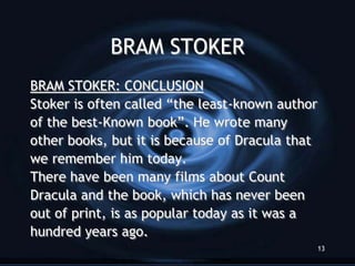 BRAM STOKER
BRAM STOKER: CONCLUSION
Stoker is often called “the least-known author
of the best-Known book”. He wrote many
other books, but it is because of Dracula that
we remember him today.
There have been many films about Count
Dracula and the book, which has never been
out of print, is as popular today as it was a
hundred years ago.
                                                 13
 