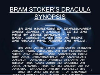 BRAM STOKER’S DRACULA
      SYNOPSIS
   In the mountains of Transylvania
there stands a castle . It is the
home of Count Dracula - a
dark, lonely place and at night
the wolves howl around the walls.

   In the year 1875 Jonathan Harker
comes from England to do business
with the Count. But Jonathan does
not feel comfortable at Dracula’s
castle. Strange things happen at
night and very soon he begins to
feel afraid. And he is right to be
afraid, because Count Dracula is  14
   one of the Un-Dead - a vampire
 