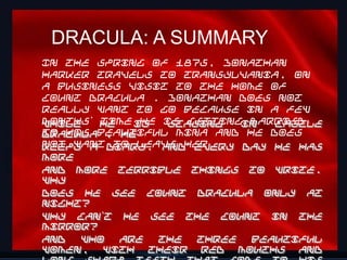 DRACULA: A SUMMARY
In the spring of 1875, Jonathan
Harker travels to Transylvania, on
a business visit to the home of
Count Dracula . Jonathan does not
really want to go because in a few
months’ he
While   time is is gettingin
              he staying   married
                              Castle
to his beautiful Mina and he does
Dracula , he
not want diary. And every day he has
keeps a   to leave her.
more
and more terrible things to write.
Why
does he see Count Dracula only at
night?
Why can’t he see the Count in the
mirror?
And  who   are  the  three beautiful
                                   15
women, with their red mouths and
 
