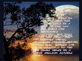 At home in
    England , Mina is
    staying with her
    friend Lucy in a
    town by the sea.
    She waits for
    Jonathan’s
    letters, but they
   Mina is come, and
    do not not afraid
for Mina is afraid.
    herself, of
course,or for her friend
    Perhaps Jonathan
Lucy. What or in
    is ill, danger can
there possibly be for
    danger…
two young women in a
quiet English seaside
town?
                     16
 