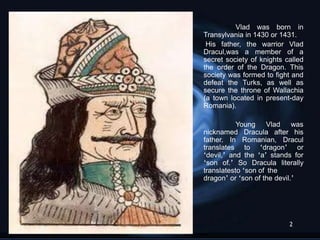 Vlad was born in
Transylvania in 1430 or 1431.
 His father, the warrior Vlad
Dracul,was a member of a
secret society of knights called
the order of the Dragon. This
society was formed to fight and
defeat the Turks, as well as
secure the throne of Wallachia
(a town located in present-day
Romania).

           Young Vlad was
nicknamed Dracula after his
father. In Romanian, Dracul
translates to „dragon‟ or
„devil,‟ and the „a‟ stands for
„son of.‟ So Dracula literally
translatesto „son of the
dragon‟ or „son of the devil.‟




                           2
 