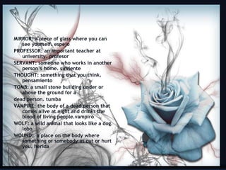 MIRROR: a piece of glass where you can
   see yourself. espejo
PROFESSOR: an important teacher at
   university. profesor
SERVANT: someone who works in another
   person’s home. sirviente
THOUGHT: something that you think.
   pensamiento
TOMB: a small stone building under or
   above the ground for a
dead person. tumba
VAMPIRE: the body of a dead person that
   comes alive at night and drinks the
   blood of living people.vampiro
WOLF: a wild animal that looks like a dog.
   lobo
WOUND: a place on the body where
   something or somebody as cut or hurt
   you. herida

                                             20
 