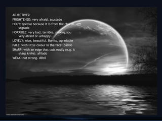 ADJECTIVES:
FRIGHTENED: very afraid. asustado
HOLY: special because it is from the church.
    sagrado
HORRIBLE: very bad, terrible, making you
    very afraid or unhappy.
LOVELY: nice, beautiful. Bonito, agradable
PALE: with little colour in the face. pálido
SHARP: with an edge that cuts easily (e.g. A
    sharp knife). afilado
WEAK: not strong. débil




                                               21
 