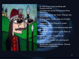 In 1444 Dracul was travelling with
Dracula and his
youngest son across the Danube River
when they
were captured by the Turks. Dracula was
imprisoned
for four years. These years are thought
to be the
beginning of Vlad Dracula‟s violent
nature. It wasn‟t
long before Dracul was assassinated and
Dracula‟s
brother was buried alive by the Ruler of
Hungary,
Jamos Hunyadi. Fearful for his
life, Dracula joined
Hunyadi who taught him cunning and
severe military
tactics that would soon secure Dracula
the throne of Wallachia.




                                       3
 