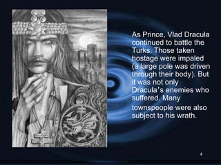As Prince, Vlad Dracula
continued to battle the
Turks. Those taken
hostage were impaled
(a large pole was driven
through their body). But
it was not only
Dracula‟s enemies who
suffered. Many
townspeople were also
subject to his wrath.




                    4
 