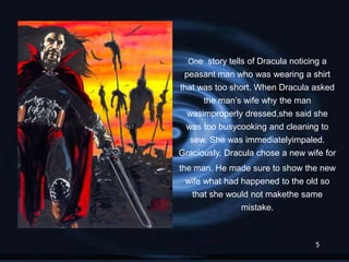 One story tells of Dracula noticing a
 peasant man who was wearing a shirt
that was too short. When Dracula asked
      the man’s wife why the man
 wasimproperly dressed,she said she
 was too busycooking and cleaning to
  sew. She was immediatelyimpaled.
Graciously, Dracula chose a new wife for
the man. He made sure to show the new
  wife what had happened to the old so
   that she would not makethe same
                mistake.



                                    5
 