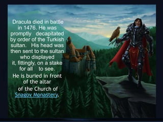 Dracula died in battle
     in 1476. He was
promptly decapitated
by order of the Turkish
sultan. His head was
then sent to the sultan
       who displayed
 it, fittingly, on a stake
      for all to see.
 He is buried in front
         of the altar
     of the Church of
   Snagov Monastery.


                             6
 