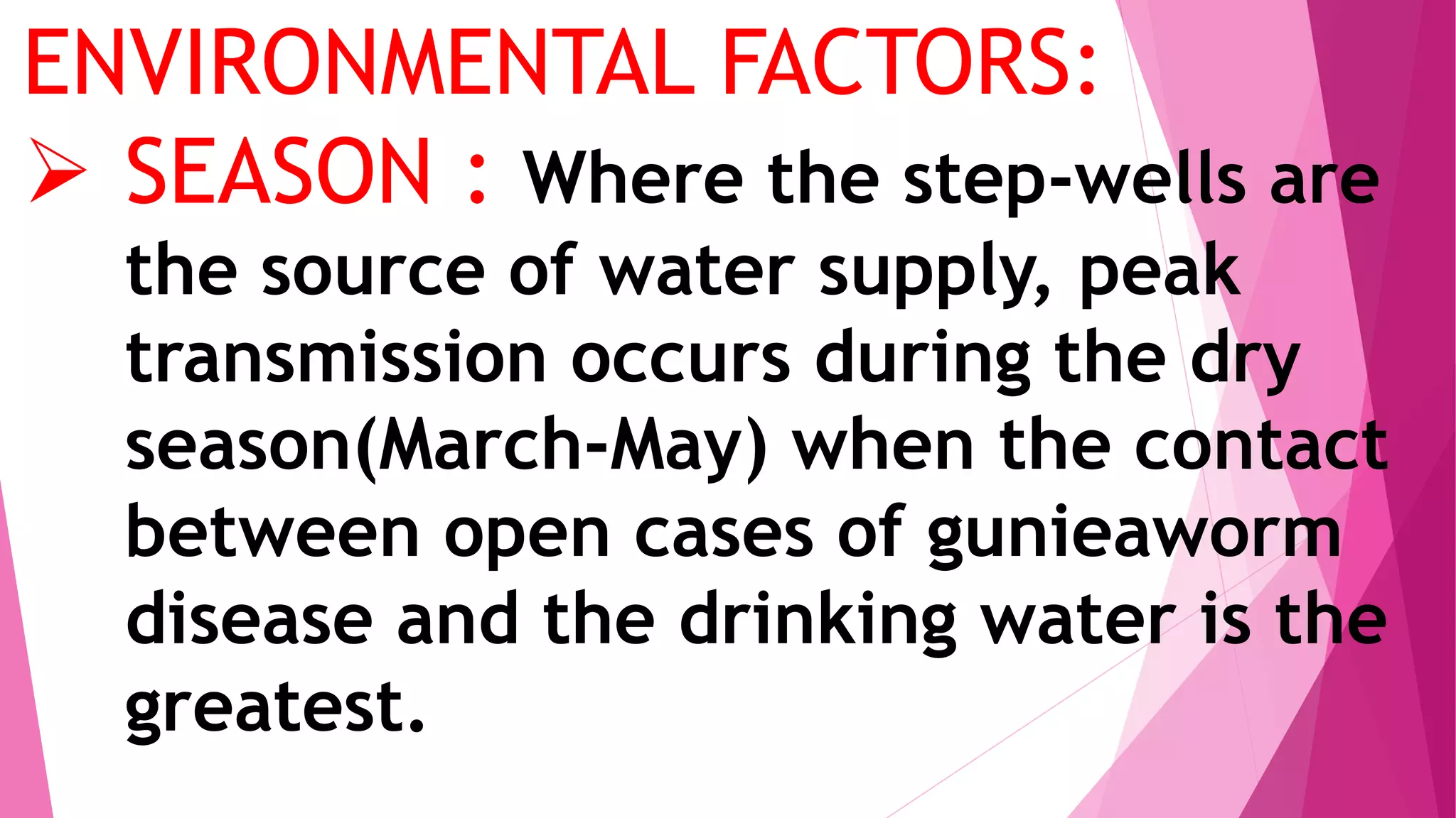 ENVIRONMENTAL FACTORS:
 SEASON : Where the step-wells are
the source of water supply, peak
transmission occurs during the dry
season(March-May) when the contact
between open cases of gunieaworm
disease and the drinking water is the
greatest.
 