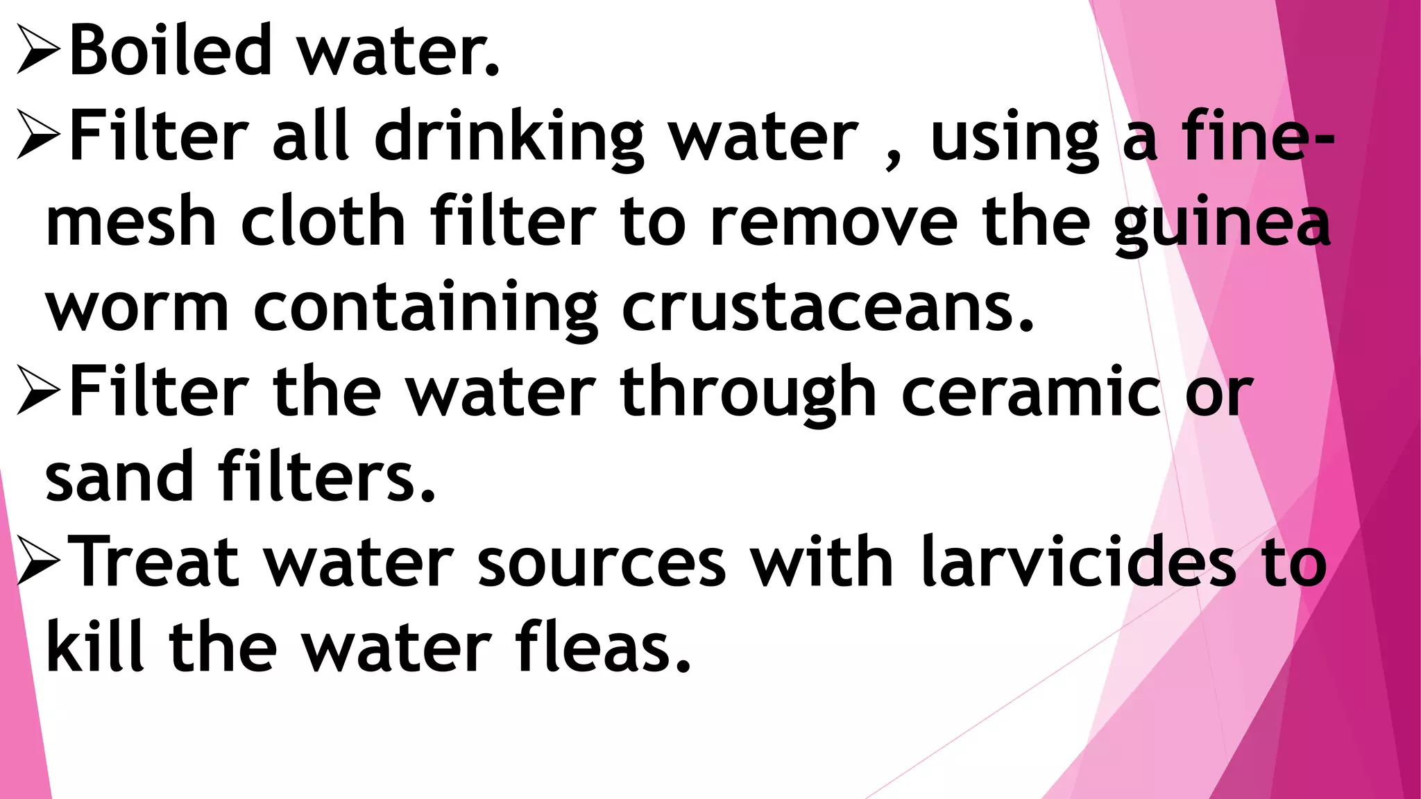 Boiled water.
Filter all drinking water , using a fine-
mesh cloth filter to remove the guinea
worm containing crustaceans.
Filter the water through ceramic or
sand filters.
Treat water sources with larvicides to
kill the water fleas.
 