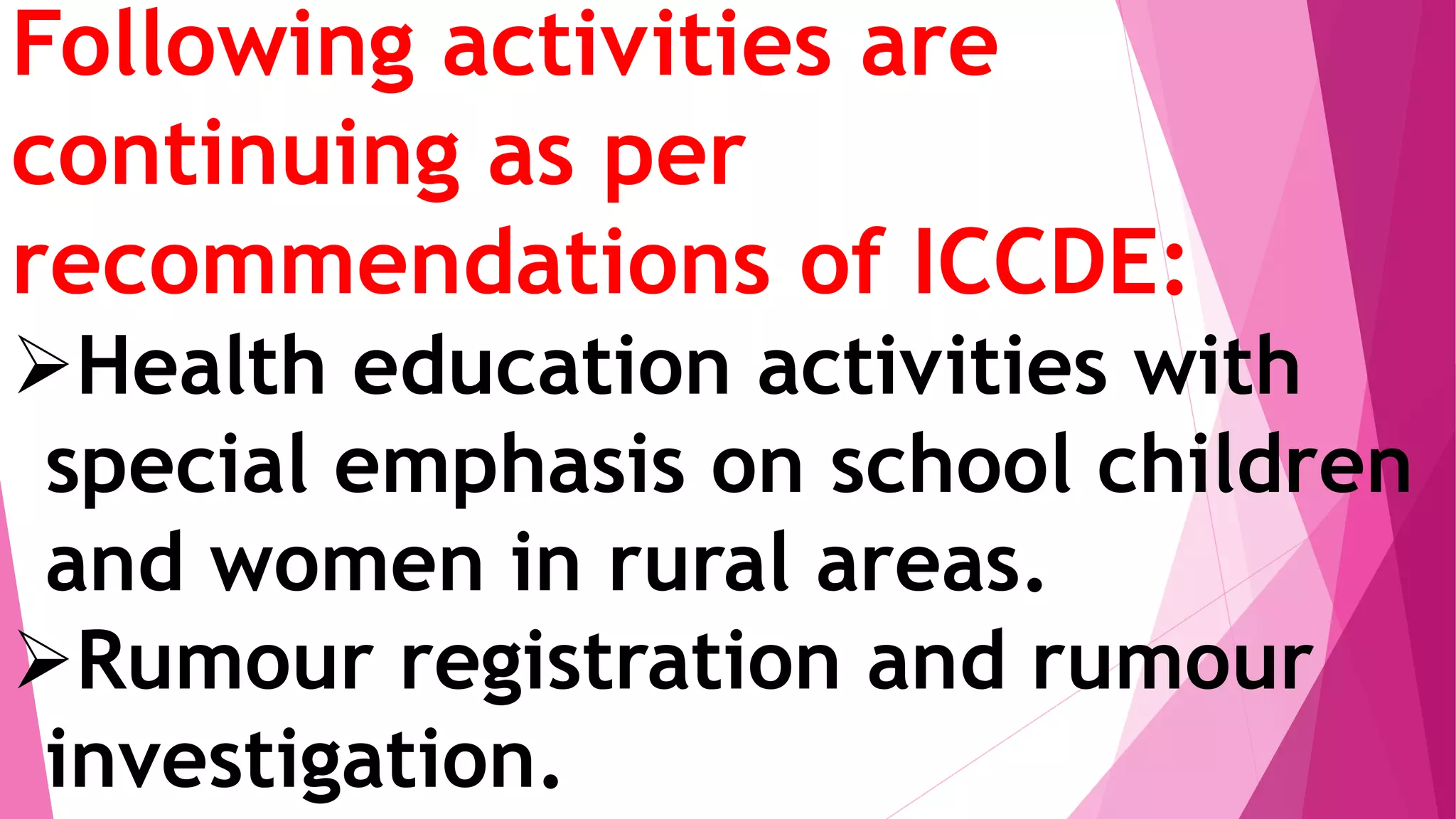 Following activities are
continuing as per
recommendations of ICCDE:
Health education activities with
special emphasis on school children
and women in rural areas.
Rumour registration and rumour
investigation.
 