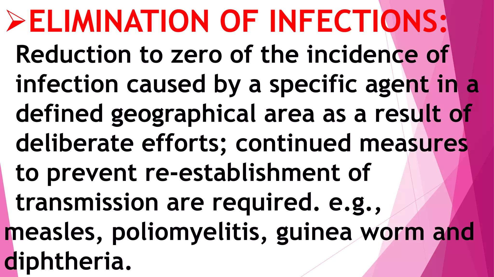 ELIMINATION OF INFECTIONS:
Reduction to zero of the incidence of
infection caused by a specific agent in a
defined geographical area as a result of
deliberate efforts; continued measures
to prevent re-establishment of
transmission are required. e.g.,
measles, poliomyelitis, guinea worm and
diphtheria.
 
