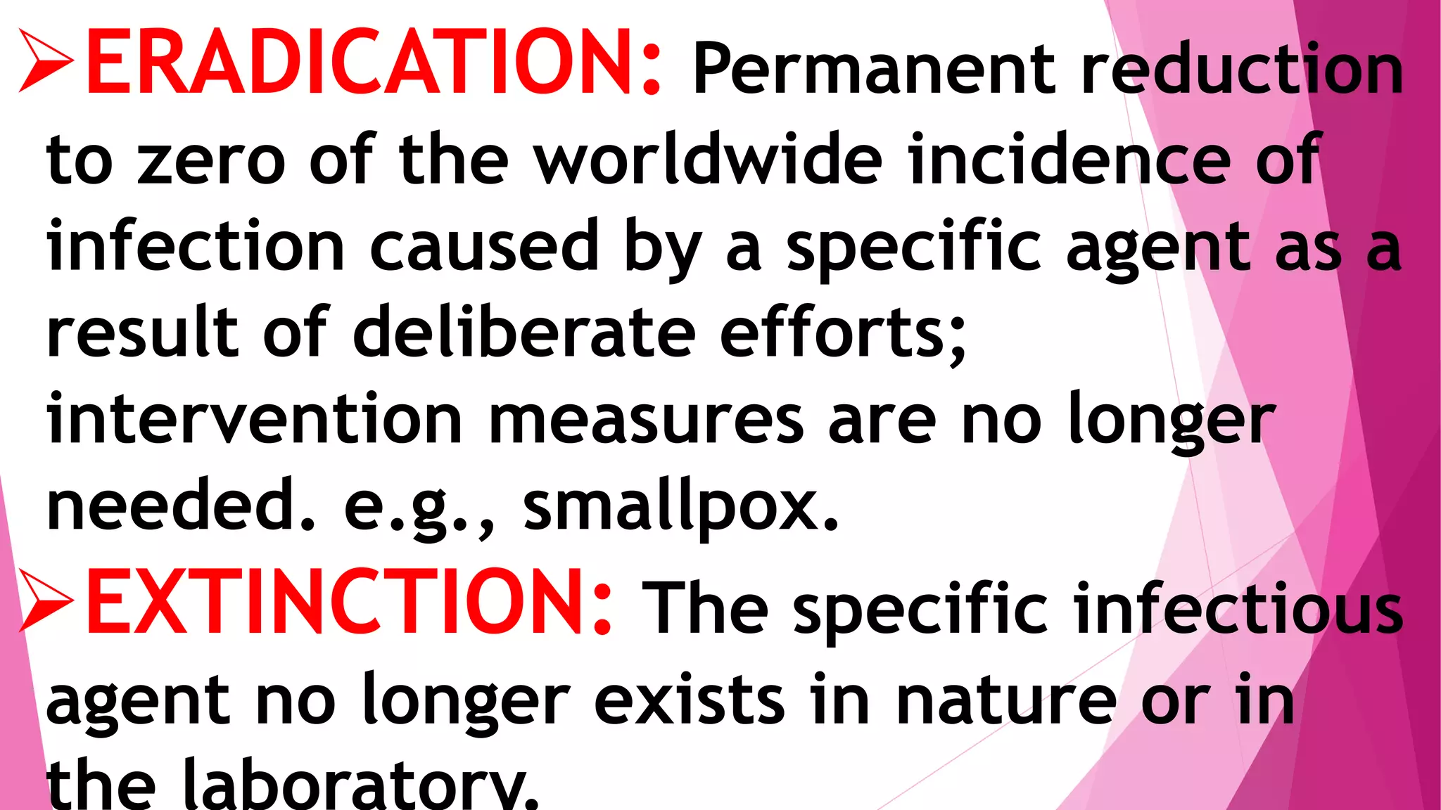 ERADICATION: Permanent reduction
to zero of the worldwide incidence of
infection caused by a specific agent as a
result of deliberate efforts;
intervention measures are no longer
needed. e.g., smallpox.
EXTINCTION: The specific infectious
agent no longer exists in nature or in
the laboratory.
 