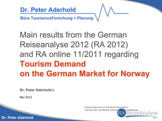 Dr. Peter Aderhold
          Büro TourismusForschung + Planung



          Main results from the German
          Reiseanalyse 2012 (RA 2012)
          and RA online 11/2011 regarding
          Tourism Demand
          on the German Market for Norway
          Dr. Peter Aderhold ©
          Mai 2012


                                       Dieses Dokument ist Teil einer Präsentation
                                       und ohne die mündlichen Erläuterungen unvollständig.


Dr. Peter Aderhold
 