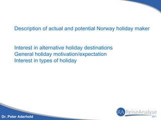 Description of actual and potential Norway holiday maker


       Interest in alternative holiday destinations
       General holiday motivation/expectation
       Interest in types of holiday




Dr. Peter Aderhold
 