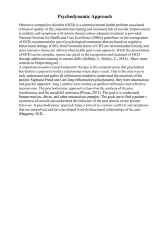 Psychodynamic Approach
Obsessive compulsive disorder (OCD) is a common mental health problem associated
with poor quality of life, impaired functioning and increased risk of suicide. Improvement
is unlikely and symptoms will remain chronic unless adequate treatment is provided.
National Institute for Health and Care Excellence (2006a) guidelines on the management
of OCD, recommend the use of psychological treatments that are based on cognitive
behavioural therapy (CBT). Brief treatment forms of CBT are recommended initially and
more intensive forms are offered when health gain is not apparent. While the presentation
of OCD can be complex, nurses can assist in the recognition and treatment of OCD
through additional training or current skills (Gellatly, J., Molloy, C., 2014)... Show more
content on Helpwriting.net ...
A important measure of psychodynamic therapy is the constant union that psychiatrist
but forth to a patient to build a relationship where there s trust. That is the only way to
truly understand and gather all information needed to understand the emotions of the
patient. Sigmund Freud and Carl Jung influenced psychodynamic, they were unconscious
and psychic approach. Jung s studies were mainly on spiritual influences and collective
unconscious. The psychodynamic approach is based on the analysis of dreams,
transference, and the insightful resistance (Plante, 2011). The goal is to understand
human motives, drives, and other unconscious energies. The goals are to find a patient s
awareness of oneself and understand the influence of the past stimuli on the present
behavior. A psychodynamic approach helps a patient to examine conflicts and symptoms
that are unresolved and have developed from dysfunctional relationships of the past
(Haggerty, M.D.,
 