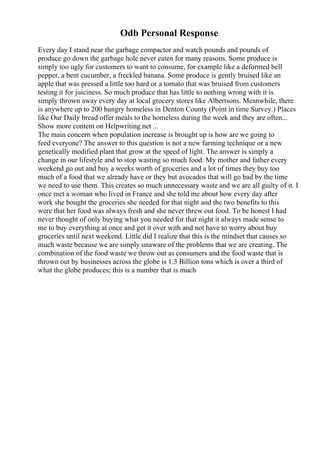Odb Personal Response
Every day I stand near the garbage compactor and watch pounds and pounds of
produce go down the garbage hole never eaten for many reasons. Some produce is
simply too ugly for customers to want to consume, for example like a deformed bell
pepper, a bent cucumber, a freckled banana. Some produce is gently bruised like an
apple that was pressed a little too hard or a tomato that was bruised from customers
testing it for juiciness. So much produce that has little to nothing wrong with it is
simply thrown away every day at local grocery stores like Albertsons. Meanwhile, there
is anywhere up to 200 hungry homeless in Denton County (Point in time Survey.) Places
like Our Daily bread offer meals to the homeless during the week and they are often...
Show more content on Helpwriting.net ...
The main concern when population increase is brought up is how are we going to
feed everyone? The answer to this question is not a new farming technique or a new
genetically modified plant that grow at the speed of light. The answer is simply a
change in our lifestyle and to stop wasting so much food. My mother and father every
weekend go out and buy a weeks worth of groceries and a lot of times they buy too
much of a food that we already have or they but avocados that will go bad by the time
we need to use them. This creates so much unnecessary waste and we are all guilty of it. I
once met a woman who lived in France and she told me about how every day after
work she bought the groceries she needed for that night and the two benefits to this
were that her food was always fresh and she never threw out food. To be honest I had
never thought of only buying what you needed for that night it always made sense to
me to buy everything at once and get it over with and not have to worry about buy
groceries until next weekend. Little did I realize that this is the mindset that causes so
much waste because we are simply unaware of the problems that we are creating. The
combination of the food waste we throw out as consumers and the food waste that is
thrown out by businesses across the globe is 1.3 Billion tons which is over a third of
what the globe produces; this is a number that is much
 