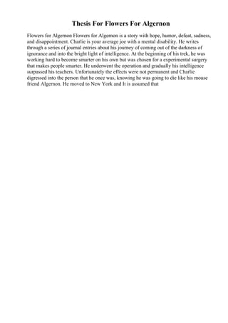 Thesis For Flowers For Algernon
Flowers for Algernon Flowers for Algernon is a story with hope, humor, defeat, sadness,
and disappointment. Charlie is your average joe with a mental disability. He writes
through a series of journal entries about his journey of coming out of the darkness of
ignorance and into the bright light of intelligence. At the beginning of his trek, he was
working hard to become smarter on his own but was chosen for a experimental surgery
that makes people smarter. He underwent the operation and gradually his intelligence
surpassed his teachers. Unfortunately the effects were not permanent and Charlie
digressed into the person that he once was, knowing he was going to die like his mouse
friend Algernon. He moved to New York and It is assumed that
 