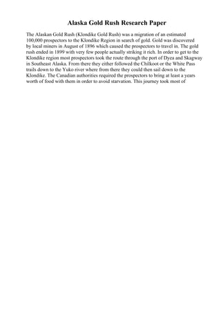 Alaska Gold Rush Research Paper
The Alaskan Gold Rush (Klondike Gold Rush) was a migration of an estimated
100,000 prospectors to the Klondike Region in search of gold. Gold was discovered
by local miners in August of 1896 which caused the prospectors to travel in. The gold
rush ended in 1899 with very few people actually striking it rich. In order to get to the
Klondike region most prospectors took the route through the port of Dyea and Skagway
in Southeast Alaska. From there they either followed the Chilkoot or the White Pass
trails down to the Yuko river where from there they could then sail down to the
Klondike. The Canadian authorities required the prospectors to bring at least a years
worth of food with them in order to avoid starvation. This journey took most of
 