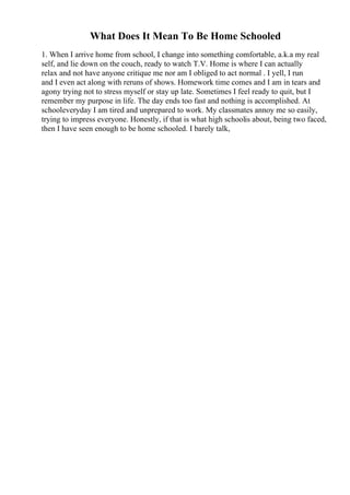 What Does It Mean To Be Home Schooled
1. When I arrive home from school, I change into something comfortable, a.k.a my real
self, and lie down on the couch, ready to watch T.V. Home is where I can actually
relax and not have anyone critique me nor am I obliged to act normal . I yell, I run
and I even act along with reruns of shows. Homework time comes and I am in tears and
agony trying not to stress myself or stay up late. Sometimes I feel ready to quit, but I
remember my purpose in life. The day ends too fast and nothing is accomplished. At
schooleveryday I am tired and unprepared to work. My classmates annoy me so easily,
trying to impress everyone. Honestly, if that is what high schoolis about, being two faced,
then I have seen enough to be home schooled. I barely talk,
 