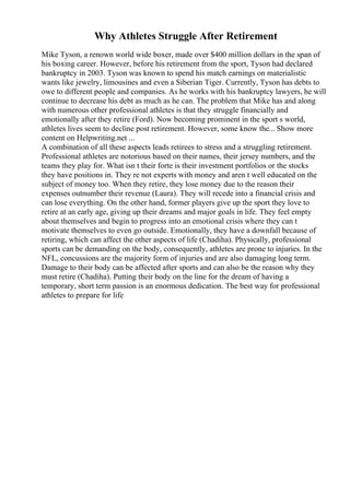 Why Athletes Struggle After Retirement
Mike Tyson, a renown world wide boxer, made over $400 million dollars in the span of
his boxing career. However, before his retirement from the sport, Tyson had declared
bankruptcy in 2003. Tyson was known to spend his match earnings on materialistic
wants like jewelry, limousines and even a Siberian Tiger. Currently, Tyson has debts to
owe to different people and companies. As he works with his bankruptcy lawyers, he will
continue to decrease his debt as much as he can. The problem that Mike has and along
with numerous other professional athletes is that they struggle financially and
emotionally after they retire (Ford). Now becoming prominent in the sport s world,
athletes lives seem to decline post retirement. However, some know the... Show more
content on Helpwriting.net ...
A combination of all these aspects leads retirees to stress and a struggling retirement.
Professional athletes are notorious based on their names, their jersey numbers, and the
teams they play for. What isn t their forte is their investment portfolios or the stocks
they have positions in. They re not experts with money and aren t well educated on the
subject of money too. When they retire, they lose money due to the reason their
expenses outnumber their revenue (Laura). They will recede into a financial crisis and
can lose everything. On the other hand, former players give up the sport they love to
retire at an early age, giving up their dreams and major goals in life. They feel empty
about themselves and begin to progress into an emotional crisis where they can t
motivate themselves to even go outside. Emotionally, they have a downfall because of
retiring, which can affect the other aspects of life (Chadiha). Physically, professional
sports can be demanding on the body, consequently, athletes are prone to injuries. In the
NFL, concussions are the majority form of injuries and are also damaging long term.
Damage to their body can be affected after sports and can also be the reason why they
must retire (Chadiha). Putting their body on the line for the dream of having a
temporary, short term passion is an enormous dedication. The best way for professional
athletes to prepare for life
 