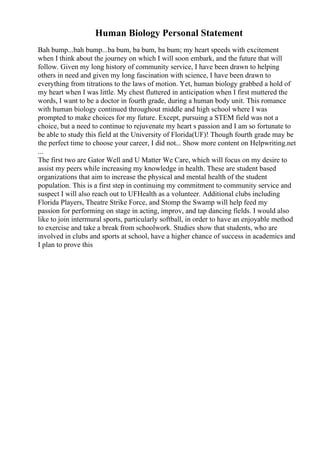 Human Biology Personal Statement
Bah bump...bah bump...ba bum, ba bum, ba bum; my heart speeds with excitement
when I think about the journey on which I will soon embark, and the future that will
follow. Given my long history of community service, I have been drawn to helping
others in need and given my long fascination with science, I have been drawn to
everything from titrations to the laws of motion. Yet, human biology grabbed a hold of
my heart when I was little. My chest fluttered in anticipation when I first muttered the
words, I want to be a doctor in fourth grade, during a human body unit. This romance
with human biology continued throughout middle and high school where I was
prompted to make choices for my future. Except, pursuing a STEM field was not a
choice, but a need to continue to rejuvenate my heart s passion and I am so fortunate to
be able to study this field at the University of Florida(UF)! Though fourth grade may be
the perfect time to choose your career, I did not... Show more content on Helpwriting.net
...
The first two are Gator Well and U Matter We Care, which will focus on my desire to
assist my peers while increasing my knowledge in health. These are student based
organizations that aim to increase the physical and mental health of the student
population. This is a first step in continuing my commitment to community service and
suspect I will also reach out to UFHealth as a volunteer. Additional clubs including
Florida Players, Theatre Strike Force, and Stomp the Swamp will help feed my
passion for performing on stage in acting, improv, and tap dancing fields. I would also
like to join intermural sports, particularly softball, in order to have an enjoyable method
to exercise and take a break from schoolwork. Studies show that students, who are
involved in clubs and sports at school, have a higher chance of success in academics and
I plan to prove this
 