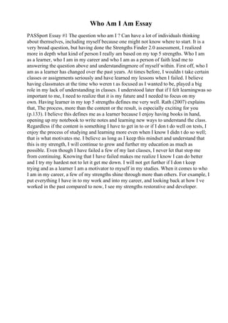 Who Am I Am Essay
PASSport Essay #1 The question who am I ? Can have a lot of individuals thinking
about themselves, including myself because one might not know where to start. It is a
very broad question, but having done the Strengths Finder 2.0 assessment, I realized
more in depth what kind of person I really am based on my top 5 strengths. Who I am
as a learner, who I am in my career and who I am as a person of faith lead me to
answering the question above and understandingmore of myself within. First off, who I
am as a learner has changed over the past years. At times before, I wouldn t take certain
classes or assignments seriously and have learned my lessons when I failed. I believe
having classmates at the time who weren t as focused as I wanted to be, played a big
role in my lack of understanding in classes. I understood later that if I felt learningwas so
important to me, I need to realize that it is my future and I needed to focus on my
own. Having learner in my top 5 strengths defines me very well. Rath (2007) explains
that, The process, more than the content or the result, is especially exciting for you
(p.133). I believe this defines me as a learner because I enjoy having books in hand,
opening up my notebook to write notes and learning new ways to understand the class.
Regardless if the content is something I have to get in to or if I don t do well on tests, I
enjoy the process of studying and learning more even when I know I didn t do so well;
that is what motivates me. I believe as long as I keep this mindset and understand that
this is my strength, I will continue to grow and further my education as much as
possible. Even though I have failed a few of my last classes, I never let that stop me
from continuing. Knowing that I have failed makes me realize I know I can do better
and I try my hardest not to let it get me down. I will not get further if I don t keep
trying and as a learner I am a motivator to myself in my studies. When it comes to who
I am in my career, a few of my strengths shine through more than others. For example, I
put everything I have in to my work and into my career, and looking back at how I ve
worked in the past compared to now, I see my strengths restorative and developer.
 