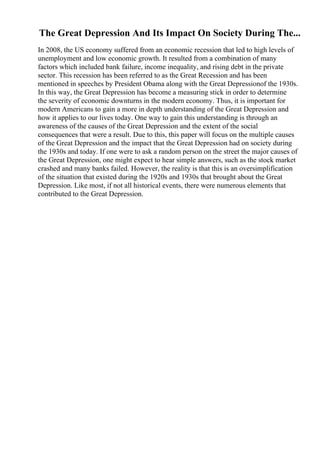 The Great Depression And Its Impact On Society During The...
In 2008, the US economy suffered from an economic recession that led to high levels of
unemployment and low economic growth. It resulted from a combination of many
factors which included bank failure, income inequality, and rising debt in the private
sector. This recession has been referred to as the Great Recession and has been
mentioned in speeches by President Obama along with the Great Depressionof the 1930s.
In this way, the Great Depression has become a measuring stick in order to determine
the severity of economic downturns in the modern economy. Thus, it is important for
modern Americans to gain a more in depth understanding of the Great Depression and
how it applies to our lives today. One way to gain this understanding is through an
awareness of the causes of the Great Depression and the extent of the social
consequences that were a result. Due to this, this paper will focus on the multiple causes
of the Great Depression and the impact that the Great Depression had on society during
the 1930s and today. If one were to ask a random person on the street the major causes of
the Great Depression, one might expect to hear simple answers, such as the stock market
crashed and many banks failed. However, the reality is that this is an oversimplification
of the situation that existed during the 1920s and 1930s that brought about the Great
Depression. Like most, if not all historical events, there were numerous elements that
contributed to the Great Depression.
 