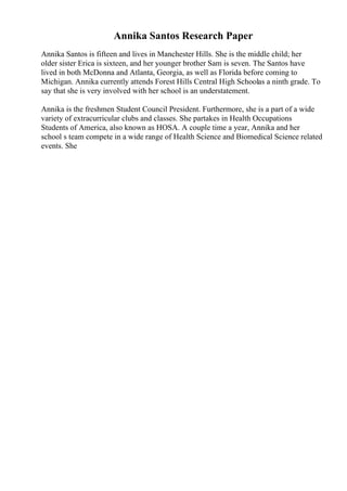 Annika Santos Research Paper
Annika Santos is fifteen and lives in Manchester Hills. She is the middle child; her
older sister Erica is sixteen, and her younger brother Sam is seven. The Santos have
lived in both McDonna and Atlanta, Georgia, as well as Florida before coming to
Michigan. Annika currently attends Forest Hills Central High Schoolas a ninth grade. To
say that she is very involved with her school is an understatement.
Annika is the freshmen Student Council President. Furthermore, she is a part of a wide
variety of extracurricular clubs and classes. She partakes in Health Occupations
Students of America, also known as HOSA. A couple time a year, Annika and her
school s team compete in a wide range of Health Science and Biomedical Science related
events. She
 