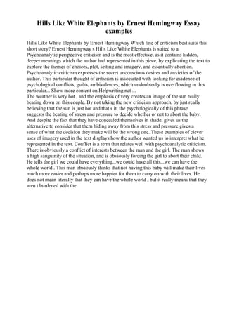 Hills Like White Elephants by Ernest Hemingway Essay
examples
Hills Like White Elephants by Ernest Hemingway Which line of criticism best suits this
short story? Ernest Hemingway s Hills Like White Elephants is suited to a
Psychoanalytic perspective criticism and is the most effective, as it contains hidden,
deeper meanings which the author had represented in this piece, by explicating the text to
explore the themes of choices, plot, setting and imagery, and essentially abortion.
Psychoanalytic criticism expresses the secret unconscious desires and anxieties of the
author. This particular thought of criticism is associated with looking for evidence of
psychological conflicts, guilts, ambivalences, which undoubtedly is overflowing in this
particular... Show more content on Helpwriting.net ...
The weather is very hot , and the emphasis of very creates an image of the sun really
beating down on this couple. By not taking the new criticism approach, by just really
believing that the sun is just hot and that s it, the psychologically of this phrase
suggests the beating of stress and pressure to decide whether or not to abort the baby.
And despite the fact that they have concealed themselves in shade, gives us the
alternative to consider that them hiding away from this stress and pressure gives a
sense of what the decision they make will be the wrong one. These examples of clever
uses of imagery used in the text displays how the author wanted us to interpret what he
represented in the text. Conflict is a term that relates well with psychoanalytic criticism.
There is obviously a conflict of interests between the man and the girl. The man shows
a high sanguinity of the situation, and is obviously forcing the girl to abort their child.
He tells the girl we could have everything...we could have all this...we can have the
whole world . This man obviously thinks that not having this baby will make their lives
much more easier and perhaps more happier for them to carry on with their lives. He
does not mean literally that they can have the whole world , but it really means that they
aren t burdened with the
 