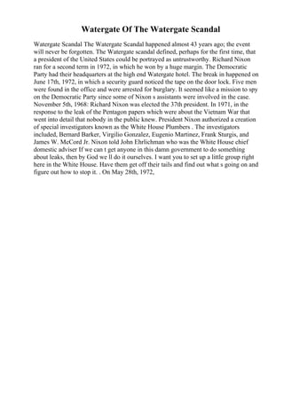 Watergate Of The Watergate Scandal
Watergate Scandal The Watergate Scandal happened almost 43 years ago; the event
will never be forgotten. The Watergate scandal defined, perhaps for the first time, that
a president of the United States could be portrayed as untrustworthy. Richard Nixon
ran for a second term in 1972, in which he won by a huge margin. The Democratic
Party had their headquarters at the high end Watergate hotel. The break in happened on
June 17th, 1972, in which a security guard noticed the tape on the door lock. Five men
were found in the office and were arrested for burglary. It seemed like a mission to spy
on the Democratic Party since some of Nixon s assistants were involved in the case.
November 5th, 1968: Richard Nixon was elected the 37th president. In 1971, in the
response to the leak of the Pentagon papers which were about the Vietnam War that
went into detail that nobody in the public knew. President Nixon authorized a creation
of special investigators known as the White House Plumbers . The investigators
included, Bernard Barker, Virgilio Gonzalez, Eugenio Martinez, Frank Sturgis, and
James W. McCord Jr. Nixon told John Ehrlichman who was the White House chief
domestic adviser If we can t get anyone in this damn government to do something
about leaks, then by God we ll do it ourselves. I want you to set up a little group right
here in the White House. Have them get off their tails and find out what s going on and
figure out how to stop it. . On May 28th, 1972,
 