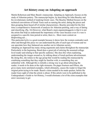 Art history essay on Adopting an approach
Martin Robertson and Mary Beard s manuscript, Adopting an Approach, focuses on the
study of Athenian pottery. The manuscript begins, by describing Sir John Beazley and
his revolutionary method of studying Greek vases. The Beazley Method focuses on the
technical conventions of Greek Vases such as naming the artist, dating the pieces and
then grouping them based off of similar characteristics. Beazley provided for the first
time a comprehensive framework of analysis for Athenian painting, and a way of dating
and classifying. (Pg. 16) However, what Beard s main argumentsuggests is that it is not
the artists that help us understand the importance of the vases because even if a vase is
assigned to a specific time period or artist, there is... Show more content on
Helpwriting.net ...
This particular kylix is a good example because it shows how the women contradict each
other and through this piece we can understand the jobs of each type of woman and we
can speculate how they balanced one another out in Athenian society.
Adopting an Approach has many strong arguments and claims throughout the manuscript.
Particularly in the beginning, Beard does a great job of enticing the assumed college
level reader and relating to that specific audience. She does this when explaining,
understanding the images around us, by talking about a French perfume advertisement.
By doing this, she relates to the age group that would be reading this manuscript by
combining something that they might be familiar with, to something they are
unfamiliar with. Although this is initially a strong way to go about attracting the
reader, it needs to be done at the right moments. On pages fourteen and fifteen, she
gives many more unrelated examples, which ultimately, causes the reader to forget the
original point trying to be made. Beard s claim needed to be made quicker, before the
reader loses sight of what the article is about. If this article were to be published in the
Undergraduate s Guide to Art History, I would eliminate a lot of the extra examples that
aren t necessary to get
 