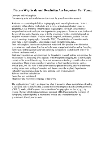 Discuss Why Scale And Resolution Are Important For Your...
Concepts and Philosophies
Discuss why scale and resolution are important for your dissertation research
Scale can be a confusing definition in geography with its multiple referents. Scale is
about size, either relative or absolute, and involves a fundamental set of issues in
geography. Scale primarily concerns space in geography. However, the domains of
temporal and thematic scale are also important to geographers. Temporal scale deals with
the size of time units, thematic scale with the grouping of entities or attributes such as
people or weather variables. Whether spatial, temporal, or thematic, scale in fact has
several meanings in geography. (Montello, 2001) .The definition of resolution on the
other hand is more straight ... Show more content on Helpwriting.net ...
from soil sample to cantena to catchment or watershed. The problem with this is that
generalisations made at one level or scale does not always hold at other scales. Sampling
can be done at the regional scale with sampling the sediment load at mouth of river to
estimate catchment erosion.
Scale and resolution are very important for dissertation research as they help monitor the
environment via measuring cross sections with stratigraphic logging, this is not trying to
control realist but still interfering. An act of measurement is always considered an act of
intervention. There is less control over variables in final based experiments such as
erosion plots, but still want to replicate variability present in reality. However there are
scaling issues strict scaling of materials and forces cannot be applied. Experiments
(laboratory and numerical) are the most extreme form of intervention:
Selected variables and relations
Controlled and maintained
Magnitude and frequency compared to real world
The implications of reality, are to provide what if scenarios where manipulation of reality
at sufficient scale is not possible. Channel Hill slope Integrated Landscape Development
(CHILD) model, this Computes time evolution of a topographic surface z(x,y,t) by
erosion (fluvial, hill slope) and sediment transport. CHILD computes the evolution of
topography and stratigraphy in response to erosion and sediment transport by
gravitational, fluvial, and tectonic
 