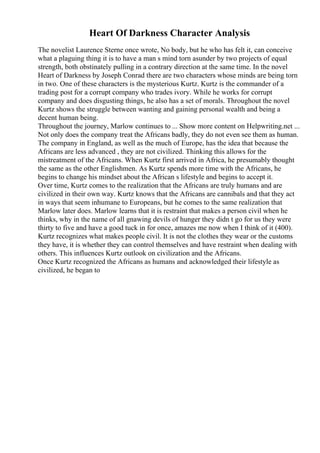 Heart Of Darkness Character Analysis
The novelist Laurence Sterne once wrote, No body, but he who has felt it, can conceive
what a plaguing thing it is to have a man s mind torn asunder by two projects of equal
strength, both obstinately pulling in a contrary direction at the same time. In the novel
Heart of Darkness by Joseph Conrad there are two characters whose minds are being torn
in two. One of these characters is the mysterious Kurtz. Kurtz is the commander of a
trading post for a corrupt company who trades ivory. While he works for corrupt
company and does disgusting things, he also has a set of morals. Throughout the novel
Kurtz shows the struggle between wanting and gaining personal wealth and being a
decent human being.
Throughout the journey, Marlow continues to ... Show more content on Helpwriting.net ...
Not only does the company treat the Africans badly, they do not even see them as human.
The company in England, as well as the much of Europe, has the idea that because the
Africans are less advanced , they are not civilized. Thinking this allows for the
mistreatment of the Africans. When Kurtz first arrived in Africa, he presumably thought
the same as the other Englishmen. As Kurtz spends more time with the Africans, he
begins to change his mindset about the African s lifestyle and begins to accept it.
Over time, Kurtz comes to the realization that the Africans are truly humans and are
civilized in their own way. Kurtz knows that the Africans are cannibals and that they act
in ways that seem inhumane to Europeans, but he comes to the same realization that
Marlow later does. Marlow learns that it is restraint that makes a person civil when he
thinks, why in the name of all gnawing devils of hunger they didn t go for us they were
thirty to five and have a good tuck in for once, amazes me now when I think of it (400).
Kurtz recognizes what makes people civil. It is not the clothes they wear or the customs
they have, it is whether they can control themselves and have restraint when dealing with
others. This influences Kurtz outlook on civilization and the Africans.
Once Kurtz recognized the Africans as humans and acknowledged their lifestyle as
civilized, he began to
 