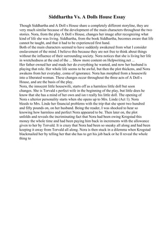 Siddhartha Vs. A Dolls House Essay
Though Siddhartha and A Doll s House share a completely different storyline, they are
very much similar because of the development of the main characters throughout the two
stories. Nora, from the play A Doll s House, changes her image after recognizing what
kind of life she was living. Siddhartha, from the book Siddhartha, becomes aware that life
cannot be taught, and that it had to be experienced first hand.
Both of the main characters seemed to have suddenly awakened from what I consider
enslavement of the mind. I believe this because they are not free to think about things
without the influence of their surrounding society. Nora notices that she is living her life
in wretchedness at the end of the ... Show more content on Helpwriting.net ...
Her father owned her and made her do everything he wanted, and now her husband is
playing that role. Her whole life seems to be awful, but then the plot thickens, and Nora
awakens from her everyday, coma of ignorance. Nora has morphed from a housewife
into a liberated woman. These changes occur throughout the three acts of A Doll s
House, and are the basis of the play.
Nora, the innocent little housewife, starts off as a harmless little doll but soon
changes. She is Torvald s perfect wife in the beginning of the play, but little does he
know that she has a mind of her own and isn t really his little doll. The opening of
Nora s ulterior personality starts when she opens up to Mrs. Linde (Act 1). Nora
bleeds to Mrs. Linde her financial problems with the trip that she spent two hundred
and fifty pounds on, on her husband. Being the reader, I was shocked to hear so
knowing how harmless and perfect Nora appeared to be. Then later on, the plot
unfolds and reveals the incriminating fact that Nora had been owing Krogstad this
money the whole time and had been paying him back in increments with the allowance
given to her by Torvald. It is crazy that Nora had been so sneaky all along and had been
keeping it away from Torvald all along. Nora is then stuck in a dilemma when Krogstad
blackmailed her by telling her that she has to get his job back or he ll reveal the whole
thing to
 