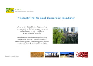 Copyright © NNFCC 2015.
A specialist ‘not for profit’ Bioeconomy consultancy
We view bio-based technologies as key
components of the low carbon economy
delivering economic, social and
environmental benefits.
We believe the bioeconomy will create
sustainable business opportunities for
feedstock suppliers, technology and project
developers, manufacturers and investors.
 