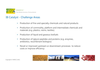 Copyright © NNFCC 2015.
IB Catalyst - Challenge Areas
• Production of fine and specialty chemicals and natural products
• Production of commodity, platform and intermediate chemicals and
materials (e.g. plastics, resins, textiles)
• Production of liquid and gaseous biofuels
• Production of (glyco) peptides and proteins (e.g. enzymes,
antibiotics, recombinant biologics)
• Novel or improved upstream or downstream processes to reduce
costs or improve efficiency
 