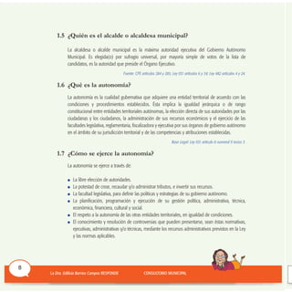 1.5 ¿Quién es el alcalde o alcaldesa municipal?
La alcaldesa o alcalde municipal es la máxima autoridad ejecutiva del Gobierno Autónomo
Municipal. Es elegida(o) por sufragio universal, por mayoría simple de votos de la lista de
candidatos, es la autoridad que preside el Órgano Ejecutivo.
Fuente: CPE artículos 284 y 285; Ley 031 artículos 6 y 34; Ley 482 artículos 4 y 24.
1.6 ¿Qué es la autonomía?
La autonomía es la cualidad gubernativa que adquiere una entidad territorial de acuerdo con las
condiciones y procedimientos establecidos. Ésta implica la igualdad jerárquica o de rango
constitucional entre entidades territoriales autónomas, la elección directa de sus autoridades por las
ciudadanas y los ciudadanos, la administración de sus recursos económicos y el ejercicio de las
facultades legislativa, reglamentaria, fiscalizadora y ejecutiva por sus órganos de gobierno autónomo
en el ámbito de su jurisdicción territorial y de las competencias y atribuciones establecidas.
Base Legal: Ley 031 artículo 6 numeral II inciso 3.
1.7 ¿Cómo se ejerce la autonomía?
La autonomía se ejerce a través de:
La libre elección de autoridades.
La potestad de crear, recaudar y/o administrar tributos, e invertir sus recursos.
La facultad legislativa, para definir las políticas y estrategias de su gobierno autónomo.
La planificación, programación y ejecución de su gestión política, administrativa, técnica,
económica, financiera, cultural y social.
El respeto a la autonomía de las otras entidades territoriales, en igualdad de condiciones.
El conocimiento y resolución de controversias que pueden presentarse, sean éstas normativas,
ejecutivas, administrativas y/o técnicas, mediante los recursos administrativos previstos en la Ley
y las normas aplicables.
8
 